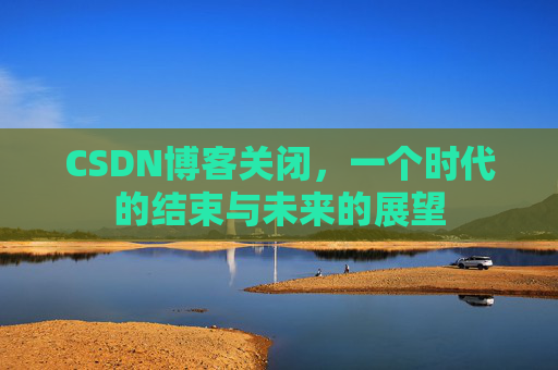 CSDN博客关闭，一个时代的结束与未来的展望